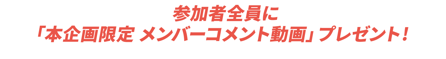 参加者全員に「本企画限定 メンバーコメント動画」プレゼント!