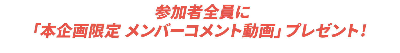 参加者全員に「本企画限定 メンバーコメント動画」プレゼント！