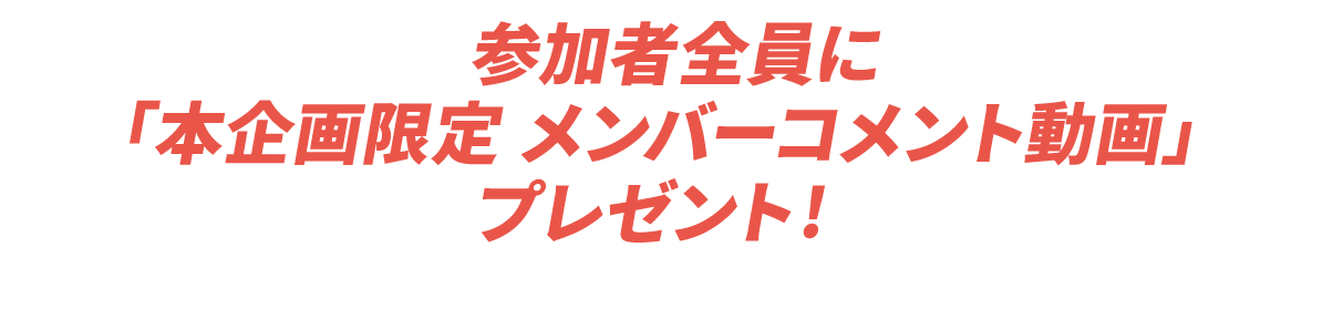 参加者全員に「本企画限定 メンバーコメント動画」プレゼント！